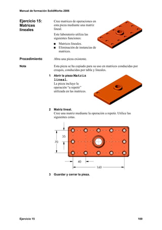 Manual de formación SolidWorks 2006
Ejercicio 15 169
Ejercicio 15:
Matrices
lineales
Cree matrices de operaciones en
esta pieza mediante una matriz
lineal.
Este laboratorio utiliza las
siguientes funciones:
Matrices lineales.
Eliminación de instancias de
matrices.
Procedimiento Abra una pieza existente.
Nota Esta pieza se ha copiado para su uso en matrices conducidas por
croquis, conducidas por tabla y lineales.
1 Abrir la pieza Matriz
lineal.
La pieza incluye la
operación “a repetir”
utilizada en las matrices.
2 Matriz lineal.
Cree una matriz mediante la operación a repetir. Utilice las
siguientes cotas.
3 Guardar y cerrar la pieza.
 