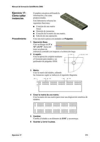 Manual de formación SolidWorks 2006
Ejercicio 17 171
Ejercicio 17:
Cómo saltar
instancias
Complete esta pieza utilizando la
información y las cotas
proporcionadas.
Este laboratorio refuerza las
siguientes funciones:
Creación de una matriz
lineal.
Omisión de instancias.
Creación de la matriz de una matriz.
Edición de una operación.
Procedimiento Cree una nueva pieza con unidades en Pulgadas.
1 Operación Base.
Cree un bloque de 3” x
12” x 0.75”. Sería útil
tener un plano de
referencia centrado con respecto a la dirección larga.
2 A repetir.
Cree la operación a repetir mediante
el Asistente para taladro y un
perforador de pulgadas ANSI.
3 Matriz.
Cree la matriz del taladro, saltando
las instancias según se indica en el siguiente diagrama.
4 Crear la matriz de una matriz.
Cree la matriz de una matriz para crear una disposición simétrica de
taladros.
5 Cambiar.
Cambie el taladro a un diámetro de 5/16” y reconstruya.
6 Guardar y cerrar la pieza.
 
