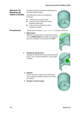 Manual de formación SolidWorks 2006
172 Ejercicio 18
Ejercicio 18:
Simetrías de
matriz y lineales
Complete esta pieza utilizando la información y
las cotas proporcionadas.
Este laboratorio refuerza las siguientes
funciones:
Creación de una matriz lineal.
Creación de una simetría de matriz
mediante operaciones.
Cómo crear una simetría de matriz
mediante un sólido.
Procedimiento Abra la pieza existente Linear & Mirror (Lineal y Simetría).
1 Matriz lineal.
Mediante la utilización de la operación existente,
cree una Matriz lineal que resulte en tres ranuras
que estén separadas a una distancia de 0.20”.
2 Simetría de operaciones.
Mediante la utilización de una sola operación de
matriz, cree el saliente duplicado y corte según
se indica.
3 Simetría.
Utilice una tercera operación de matriz para
crear el modelo completo a partir de la mitad
del modelo.
4 Guardar y cerrar la pieza.
 