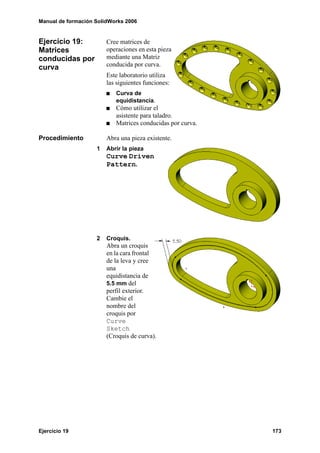 Manual de formación SolidWorks 2006
Ejercicio 19 173
Ejercicio 19:
Matrices
conducidas por
curva
Cree matrices de
operaciones en esta pieza
mediante una Matriz
conducida por curva.
Este laboratorio utiliza
las siguientes funciones:
Curva de
equidistancia.
Cómo utilizar el
asistente para taladro.
Matrices conducidas por curva.
Procedimiento Abra una pieza existente.
1 Abrir la pieza
Curve Driven
Pattern.
2 Croquis.
Abra un croquis
en la cara frontal
de la leva y cree
una
equidistancia de
5.5 mm del
perfil exterior.
Cambie el
nombre del
croquis por
Curve
Sketch
(Croquis de curva).
 