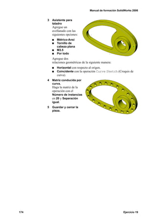 Manual de formación SolidWorks 2006
174 Ejercicio 19
3 Asistente para
taladro
Agregue un
avellanado con las
siguientes opciones:
Métrico-Ansi
Tornillo de
cabeza plana
M3.5
Por todo
Agregue dos
relaciones geométricas de la siguiente manera:
Horizontal con respecto al origen.
Coincidente con la operación Curve Sketch (Croquis de
curva).
4 Matriz conducida por
curva.
Haga la matriz de la
operación con el
Número de instancias
en 20 y Separación
igual.
5 Guardar y cerrar la
pieza.
 