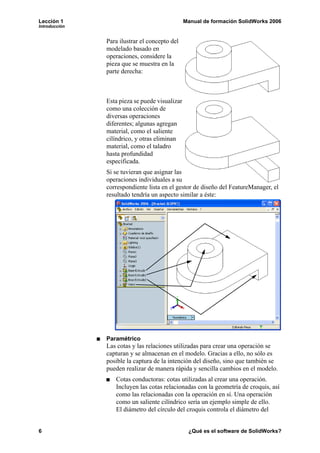 Lección 1 Manual de formación SolidWorks 2006
Introducción
6 ¿Qué es el software de SolidWorks?
Para ilustrar el concepto del
modelado basado en
operaciones, considere la
pieza que se muestra en la
parte derecha:
Esta pieza se puede visualizar
como una colección de
diversas operaciones
diferentes; algunas agregan
material, como el saliente
cilíndrico, y otras eliminan
material, como el taladro
hasta profundidad
especificada.
Si se tuvieran que asignar las
operaciones individuales a su
correspondiente lista en el gestor de diseño del FeatureManager, el
resultado tendría un aspecto similar a éste:
Paramétrico
Las cotas y las relaciones utilizadas para crear una operación se
capturan y se almacenan en el modelo. Gracias a ello, no sólo es
posible la captura de la intención del diseño, sino que también se
pueden realizar de manera rápida y sencilla cambios en el modelo.
Cotas conductoras: cotas utilizadas al crear una operación.
Incluyen las cotas relacionadas con la geometría de croquis, así
como las relacionadas con la operación en sí. Una operación
como un saliente cilíndrico sería un ejemplo simple de ello.
El diámetro del círculo del croquis controla el diámetro del
 