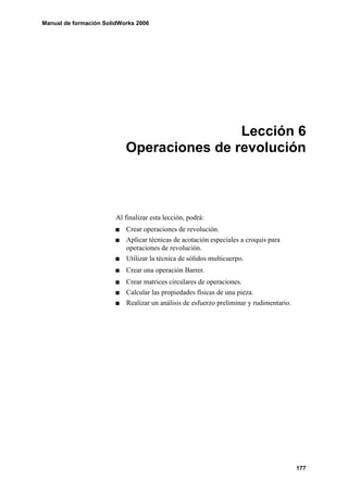 Manual de formación SolidWorks 2006
177
Lección 6
Operaciones de revolución
Al finalizar esta lección, podrá:
Crear operaciones de revolución.
Aplicar técnicas de acotación especiales a croquis para
operaciones de revolución.
Utilizar la técnica de sólidos multicuerpo.
Crear una operación Barrer.
Crear matrices circulares de operaciones.
Calcular las propiedades físicas de una pieza.
Realizar un análisis de esfuerzo preliminar y rudimentario.
 