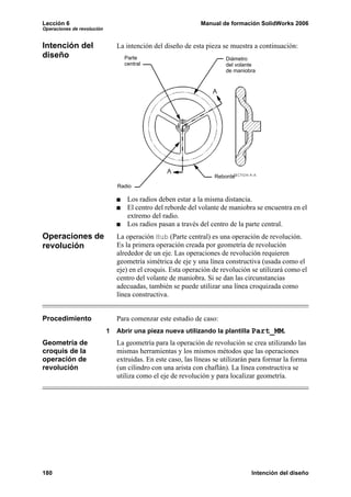 Lección 6 Manual de formación SolidWorks 2006
Operaciones de revolución
180 Intención del diseño
Intención del
diseño
La intención del diseño de esta pieza se muestra a continuación:
Los radios deben estar a la misma distancia.
El centro del reborde del volante de maniobra se encuentra en el
extremo del radio.
Los radios pasan a través del centro de la parte central.
Operaciones de
revolución
La operación Hub (Parte central) es una operación de revolución.
Es la primera operación creada por geometría de revolución
alrededor de un eje. Las operaciones de revolución requieren
geometría simétrica de eje y una línea constructiva (usada como el
eje) en el croquis. Esta operación de revolución se utilizará como el
centro del volante de maniobra. Si se dan las circunstancias
adecuadas, también se puede utilizar una línea croquizada como
línea constructiva.
Procedimiento Para comenzar este estudio de caso:
1 Abrir una pieza nueva utilizando la plantilla Part_MM.
Geometría de
croquis de la
operación de
revolución
La geometría para la operación de revolución se crea utilizando las
mismas herramientas y los mismos métodos que las operaciones
extruidas. En este caso, las líneas se utilizarán para formar la forma
(un cilindro con una arista con chaflán). La línea constructiva se
utiliza como el eje de revolución y para localizar geometría.
Reborde
DiámetroParte
Radio
del volante
de maniobra
central
 