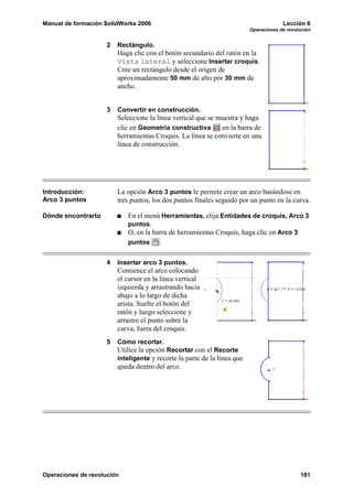Manual de formación SolidWorks 2006 Lección 6
Operaciones de revolución
Operaciones de revolución 181
2 Rectángulo.
Haga clic con el botón secundario del ratón en la
Vista lateral y seleccione Insertar croquis.
Cree un rectángulo desde el origen de
aproximadamente 50 mm de alto por 30 mm de
ancho.
3 Convertir en construcción.
Seleccione la línea vertical que se muestra y haga
clic en Geometría constructiva en la barra de
herramientas Croquis. La línea se convierte en una
línea de construcción.
Introducción:
Arco 3 puntos
La opción Arco 3 puntos le permite crear un arco basándose en
tres puntos, los dos puntos finales seguido por un punto en la curva.
Dónde encontrarlo En el menú Herramientas, elija Entidades de croquis, Arco 3
puntos.
O, en la barra de herramientas Croquis, haga clic en Arco 3
puntos .
4 Insertar arco 3 puntos.
Comience el arco colocando
el cursor en la línea vertical
izquierda y arrastrando hacia
abajo a lo largo de dicha
arista. Suelte el botón del
ratón y luego seleccione y
arrastre el punto sobre la
curva, fuera del croquis.
5 Cómo recortar.
Utilice la opción Recortar con el Recorte
inteligente y recorte la parte de la línea que
queda dentro del arco.
 
