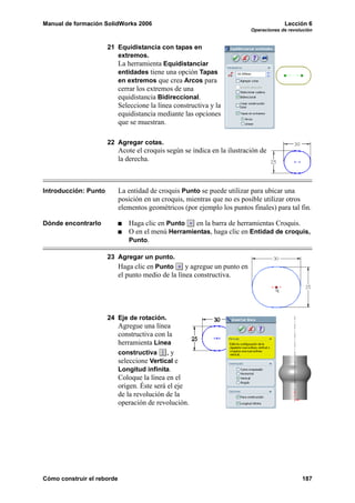 Manual de formación SolidWorks 2006 Lección 6
Operaciones de revolución
Cómo construir el reborde 187
21 Equidistancia con tapas en
extremos.
La herramienta Equidistanciar
entidades tiene una opción Tapas
en extremos que crea Arcos para
cerrar los extremos de una
equidistancia Bidireccional.
Seleccione la línea constructiva y la
equidistancia mediante las opciones
que se muestran.
22 Agregar cotas.
Acote el croquis según se indica en la ilustración de
la derecha.
Introducción: Punto La entidad de croquis Punto se puede utilizar para ubicar una
posición en un croquis, mientras que no es posible utilizar otros
elementos geométricos (por ejemplo los puntos finales) para tal fin.
Dónde encontrarlo Haga clic en Punto en la barra de herramientas Croquis.
O en el menú Herramientas, haga clic en Entidad de croquis,
Punto.
23 Agregar un punto.
Haga clic en Punto y agregue un punto en
el punto medio de la línea constructiva.
24 Eje de rotación.
Agregue una línea
constructiva con la
herramienta Línea
constructiva , y
seleccione Vertical e
Longitud infinita.
Coloque la línea en el
origen. Éste será el eje
de la revolución de la
operación de revolución.
 