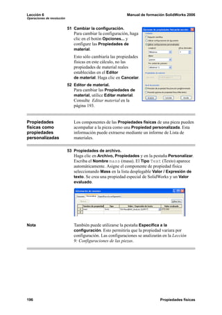 Lección 6 Manual de formación SolidWorks 2006
Operaciones de revolución
196 Propiedades físicas
51 Cambiar la configuración.
Para cambiar la configuración, haga
clic en el botón Opciones... y
configure las Propiedades de
material.
Esto sólo cambiaría las propiedades
físicas en este cálculo, no las
propiedades de material reales
establecidas en el Editor
de material. Haga clic en Cancelar.
52 Editor de material.
Para cambiar las Propiedades de
material, utilice Editar material.
Consulte Editar material en la
página 193.
Propiedades
físicas como
propiedades
personalizadas
Los componentes de las Propiedades físicas de una pieza pueden
acompañar a la pieza como una Propiedad personalizada. Esta
información puede extraerse mediante un informe de Lista de
materiales.
53 Propiedades de archivo.
Haga clic en Archivo, Propiedades y en la pestaña Personalizar.
Escriba el Nombre mass (masa). El Tipo Text (Texto) aparece
automáticamente. Asigne el componente de propiedad física
seleccionando Mass en la lista desplegable Valor / Expresión de
texto. Se crea una propiedad especial de SolidWorks y un Valor
evaluado.
Nota También puede utilizarse la pestaña Específica a la
configuración. Esto permitiría que la propiedad variara por
configuración. Las configuraciones se analizarán en la Lección
9: Configuraciones de las piezas.
 