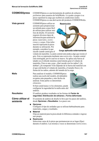 Manual de formación SolidWorks 2006 Lección 6
Operaciones de revolución
COSMOSXpress 197
COSMOSXpress COSMOSXpress es una herramienta de análisis de esfuerzo
preliminar para usuarios de SolidWorks. Le ayuda a juzgar si su
pieza soportará la carga que recibirá en condiciones reales.
COSMOSXpress es una derivación del producto COSMOSWorks.
Vista general COSMOSXpress utiliza un
asistente para proporcionar
un método paso a paso fácil
de utilizar para realizar aná-
lisis de diseño. El asistente
requiere diversos tipos de
información para analizar la
pieza: materiales, restric-
ciones y cargas. Esta infor-
mación representa la pieza
durante su utilización. Por
ejemplo, considere lo que
sucede cuando usted gira el
volante de maniobra. La parte central está unida a algo que resiste el
giro. Esto se representa mediante una restricción - la parte central
está restringida, por lo cual no se mueve. Se aplica una fuerza al
taladro en el reborde mientras usted intenta girar el volante de
maniobra. Ésta es una carga. ¿Qué sucede con los radios? ¿Se
doblan? ¿Se romperán? Esto depende de la fuerza del material con
el que está hecho el volante de maniobra, el tamaño físico y la
forma de los radios, además del tamaño de la carga.
Malla Para analizar el modelo, COSMOSXpress
realiza una malla del modelo, dividiéndolo
en partes más pequeñas y más fáciles de
analizar. Estas partes se denominan
elementos.
Si bien usted nunca ve los elementos, puede
configurar la rugosidad de la malla antes del
análisis.
Resultados El análisis produce resultados en las formas de Factor de
seguridad, Distribución de esfuerzo y Forma deformada.
Cómo utilizar el
asistente
El asistente de análisis de diseño lo lleva por los pasos del análisis,
desde Opciones a Resultados. Los pasos son:
Opciones
Configure el tipo de unidades que se utilizan habitualmente para
materiales, cargas y resultados.
Material
Elija un material para la pieza desde la biblioteca estándar o ingrese
uno propio.
Restricción
Seleccione caras de la pieza que permanezcan en su lugar (fijas)
durante el análisis. Las mismas a veces se denominan restricciones.
Carga aplicada externamente
Restricción
 
