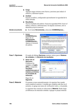 Lección 6 Manual de formación SolidWorks 2006
Operaciones de revolución
198 Cómo utilizar el asistente
Carga
Agregue cargas externas como fuerza y presiones para inducir el
esfuerzo y deformar la pieza.
Analizar
Ejecute el análisis, configurando opcionalmente la rugosidad de la
malla utilizada.
Resultados
Vea los resultados del análisis: Factor de seguridad (FOS, Factor of
Safety), esfuerzo y deformaciones. En algunas ocasiones, esto se
denomina posprocesamiento.
Dónde encontrarlo En el menú Herramientas, seleccione COSMOSXpress...
1 Iniciar
COSMOSXpress.
Haga clic en
Herramientas,
COSMOSXpress...
Aparece el asistente
de análisis.
Fase 1: Opciones El cuadro de diálogo Opciones contiene valores para el Sistema
de unidades y la Ubicación de resultados.
2 Hacer clic en
Opciones...
Establezca las
unidades en Inglés
(IPS) y compruebe
Visualizar
anotaciones para el
máximo y el mínimo
en el trazado de
esfuerzos.
Haga clic en
Siguiente.
Fase 2: Material El asistente avanza automáticamente a la siguiente fase cuando
usted completa la anterior. A medida que completa cada fase en el
asistente, se agrega una marca de verificación verde a la pestaña.
La siguiente fase consiste en seleccionar el Material. Puede elegir
en bibliotecas de materiales estándar o agregar su propio material.
 