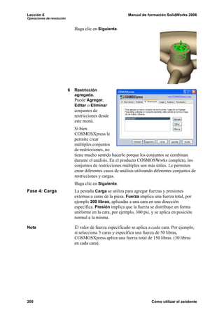 Lección 6 Manual de formación SolidWorks 2006
Operaciones de revolución
200 Cómo utilizar el asistente
Haga clic en Siguiente.
6 Restricción
agregada.
Puede Agregar,
Editar o Eliminar
conjuntos de
restricciones desde
este menú.
Si bien
COSMOSXpress le
permite crear
múltiples conjuntos
de restricciones, no
tiene mucho sentido hacerlo porque los conjuntos se combinan
durante el análisis. En el producto COSMOSWorks completo, los
conjuntos de restricciones múltiples son más útiles. Le permiten
crear diferentes casos de análisis utilizando diferentes conjuntos de
restricciones y cargas.
Haga clic en Siguiente.
Fase 4: Carga La pestaña Carga se utiliza para agregar fuerzas y presiones
externas a caras de la pieza. Fuerza implica una fuerza total, por
ejemplo 200 libras, aplicadas a una cara en una dirección
específica. Presión implica que la fuerza se distribuye en forma
uniforme en la cara, por ejemplo, 300 psi, y se aplica en posición
normal a la misma.
Nota El valor de fuerza especificado se aplica a cada cara. Por ejemplo,
si selecciona 3 caras y especifica una fuerza de 50 libras,
COSMOSXpress aplica una fuerza total de 150 libras. (50 libras
en cada cara).
 