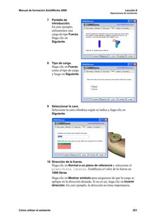 Manual de formación SolidWorks 2006 Lección 6
Operaciones de revolución
Cómo utilizar el asistente 201
7 Pantalla de
introducción.
En este ejemplo,
utilizaremos una
carga de tipo Fuerza.
Haga clic en
Siguiente.
8 Tipo de carga.
Haga clic en Fuerza
como el tipo de carga
y luego en Siguiente.
9 Seleccionar la cara.
Seleccione la cara cilíndrica según se indica y haga clic en
Siguiente.
10 Dirección de la fuerza.
Haga clic en Normal a un plano de referencia y seleccione el
plano Vista lateral. Establezca el valor de la fuerza en
1000 libras.
Haga clic en Mostrar símbolo para asegurarse de que la carga se
aplique en la dirección deseada. Si no es así, haga clic en Invertir
dirección. En este ejemplo, la dirección no tiene importancia.
 