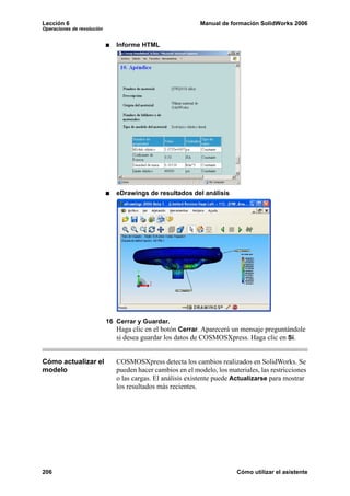 Lección 6 Manual de formación SolidWorks 2006
Operaciones de revolución
206 Cómo utilizar el asistente
Informe HTML
eDrawings de resultados del análisis
16 Cerrar y Guardar.
Haga clic en el botón Cerrar. Aparecerá un mensaje preguntándole
si desea guardar los datos de COSMOSXpress. Haga clic en Sí.
Cómo actualizar el
modelo
COSMOSXpress detecta los cambios realizados en SolidWorks. Se
pueden hacer cambios en el modelo, los materiales, las restricciones
o las cargas. El análisis existente puede Actualizarse para mostrar
los resultados más recientes.
 