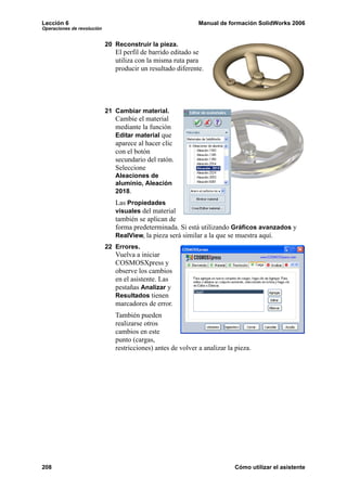 Lección 6 Manual de formación SolidWorks 2006
Operaciones de revolución
208 Cómo utilizar el asistente
20 Reconstruir la pieza.
El perfil de barrido editado se
utiliza con la misma ruta para
producir un resultado diferente.
21 Cambiar material.
Cambie el material
mediante la función
Editar material que
aparece al hacer clic
con el botón
secundario del ratón.
Seleccione
Aleaciones de
aluminio, Aleación
2018.
Las Propiedades
visuales del material
también se aplican de
forma predeterminada. Si está utilizando Gráficos avanzados y
RealView, la pieza será similar a la que se muestra aquí.
22 Errores.
Vuelva a iniciar
COSMOSXpress y
observe los cambios
en el asistente. Las
pestañas Analizar y
Resultados tienen
marcadores de error.
También pueden
realizarse otros
cambios en este
punto (cargas,
restricciones) antes de volver a analizar la pieza.
 