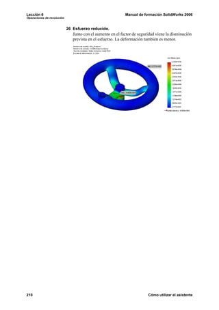 Lección 6 Manual de formación SolidWorks 2006
Operaciones de revolución
210 Cómo utilizar el asistente
26 Esfuerzo reducido.
Junto con el aumento en el factor de seguridad viene la disminución
prevista en el esfuerzo. La deformación también es menor.
 