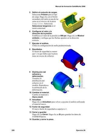 Manual de formación SolidWorks 2006
220 Ejercicio 26
5 Definir el conjunto de cargas.
Seleccione Presión para el tipo
de carga. Haga clic con el botón
secundario del ratón en una de las
caras en el interior de la pieza
Pump Cover. Seleccione
Seleccionar tangencia en el
menú contextual.
6 Configurar el valor y la
dirección de la presión.
Establezca el valor de la presión en 500 psi. Haga clic en Mostrar
símbolo y verifique que las flechas apunten en la dirección
correcta.
7 Ejecutar el análisis.
Utilice la configuración de malla predeterminada.
8 Resultados.
El factor de seguridad es menor
que 1, lo que indica que la pieza
tiene un exceso de esfuerzo.
9 Distribución del
esfuerzo y
deformación.
Visualice la
distribución del
esfuerzo en el
modelo. Reproduzca
la animación de la
deformación.
10 Cambiar el material.
Cambie el material a
Hierro dúctil.
11 Actualizar.
Haga clic en Actualizar para volver a ejecutar el análisis utilizando
el material nuevo.
12 Factor de seguridad.
El nuevo factor de seguridad es superior a 1.
13 Cerrar y guardar.
Haga clic en Cerrar. Haga clic en Sí para guardar los datos de
COSMOSXpress.
14 Guardar y cerrar la pieza.
 