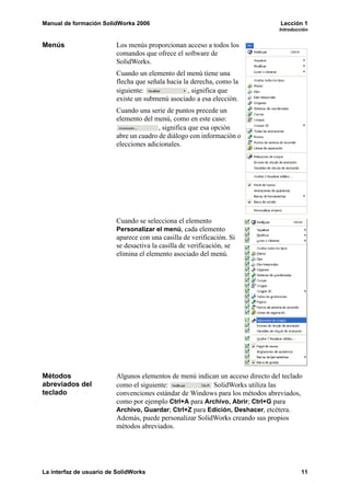 Manual de formación SolidWorks 2006 Lección 1
Introducción
La interfaz de usuario de SolidWorks 11
Menús Los menús proporcionan acceso a todos los
comandos que ofrece el software de
SolidWorks.
Cuando un elemento del menú tiene una
flecha que señala hacia la derecha, como la
siguiente: , significa que
existe un submenú asociado a esa elección.
Cuando una serie de puntos precede un
elemento del menú, como en este caso:
, significa que esa opción
abre un cuadro de diálogo con información o
elecciones adicionales.
Cuando se selecciona el elemento
Personalizar el menú, cada elemento
aparece con una casilla de verificación. Si
se desactiva la casilla de verificación, se
elimina el elemento asociado del menú.
Métodos
abreviados del
teclado
Algunos elementos de menú indican un acceso directo del teclado
como el siguiente: SolidWorks utiliza las
convenciones estándar de Windows para los métodos abreviados,
como por ejemplo Ctrl+A para Archivo, Abrir; Ctrl+G para
Archivo, Guardar; Ctrl+Z para Edición, Deshacer, etcétera.
Además, puede personalizar SolidWorks creando sus propios
métodos abreviados.
 