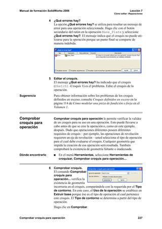 Manual de formación SolidWorks 2006 Lección 7
Cómo editar: Reparaciones
Comprobar croquis para operación 227
4 ¿Qué errores hay?
La opción ¿Qué errores hay? se utiliza para resaltar un mensaje de
error para una operación seleccionada. Haga clic con el botón
secundario del ratón en la operación Base_Plate y seleccione
¿Qué errores hay?. El mensaje indica que el croquis no puede uti-
lizarse para la operación porque un punto final se comparte de
manera indebida.
5 Editar el croquis.
El mensaje ¿Qué errores hay? ha indicado que el croquis
(Sketch1 -Croquis 1) es el problema. Edite el croquis de la
operación.
Sugerencia Para obtener información sobre los problemas de los croquis
definidos en exceso, consulte Croquis definidos en exceso en la
página 114 de Cómo modelar una pieza de fundición o forja en el
Volumen 1.
Comprobar
croquis para
operación
Comprobar croquis para operación le permite verificar la validez
de un croquis para su uso en una operación. Esto puede llevarse a
cabo antes de que se cree la operación o, como en este ejemplo,
después. Dado que operaciones diferentes poseen diferentes
requisitos de croquis – por ejemplo, las operaciones de revolución
requieren un eje de revolución – usted selecciona el tipo de operación
para el cual debe evaluarse el croquis. Cualquier geometría que
impida la creación de esa operación será resaltada. También
comprobará la existencia de geometría faltante o inadecuada.
Dónde encontrarlo En el menú Herramientas, seleccione Herramientas de
croquizar, Comprobar croquis para operación....
6 Comprobar croquis.
El comando Comprobar
croquis para
operación... verifica la
existencia de geometría
incorrecta en el croquis, comparándola con la requerida por el Tipo
de contorno. En este caso, el Uso de la operación se establece en
Extruir base porque ése es el tipo de operación al cual pertenece
este croquis. El Tipo de contorno se determina a partir del tipo de
operación.
Haga clic en Comprobar.
 