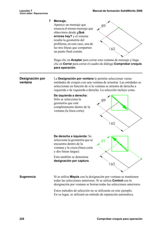 Lección 7 Manual de formación SolidWorks 2006
Cómo editar: Reparaciones
228 Comprobar croquis para operación
7 Mensaje.
Aparece un mensaje que
enuncia el mismo mensaje que
obtuvimos desde ¿Qué
errores hay? y el sistema
resalta la geometría del
problema, en este caso, una de
las tres líneas que comparten
un punto final común.
Haga clic en Aceptar para cerrar esta ventana de mensaje y haga
clic en Cerrar para cerrar el cuadro de diálogo Comprobar croquis
para operación.
Designación por
ventana
La Designación por ventana le permite seleccionar varias
entidades de croquis con una ventana de arrastrar. Las entidades se
seleccionan en función de si la ventana se arrastra de derecha a
izquierda o de izquierda a derecha. La selección incluye cotas.
De izquierda a derecha:
Sólo se selecciona la
geometría que está
completamente dentro de la
ventana (la línea corta).
De derecha a izquierda: Se
selecciona la geometría que se
encuentra dentro de la
ventana y la cruza (línea corta
y dos líneas largas).
Esto también se denomina
designación por captura.
Sugerencia Si se utiliza Mayús con la designación por ventana se mantienen
todas las selecciones anteriores. Si se utiliza Control con la
designación por ventana se borran todas las selecciones anteriores.
Estos métodos de selección no se utilizarán en este ejemplo.
En su lugar, se utilizará un método de reparación automática.
 