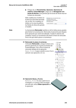 Manual de formación SolidWorks 2006 Lección 7
Cómo editar: Reparaciones
Información proveniente de un modelo 235
O haga clic en Herramientas, Opciones, Opciones de
sistema, FeatureManager y haga clic en Navegación con
teclas de flechas. Esto permite que las teclas de flecha muevan
la barra de retroceder.
Debe establecerse el énfasis en
la barra de retroceder haciendo
clic en ella. Si se establece el
énfasis en la zona de gráficos,
las flechas de dirección girarán
el modelo.
Nota La herramienta Retroceder también es útil al editar piezas grandes
para limitar la reconstrucción. Retroceda a la posición justo después
de la operación que usted está editando. Cuando la edición esté
completa, la pieza se reconstruirá sólo hasta la barra de retroceder.
Esto evita que toda la pieza se reconstruya.
31 Retroceder la pieza al comienzo.
Utilizando Retroceder, coloque la barra en la
primera operación en el gestor de diseño del
FeatureManager. Esto coloca la barra de
retroceder después de la operación
Base_Plate. Luego se podrá avanzar hacia
adelante una operación a la vez.
32 Operación Base_Plate.
La Base_Plate se creó a partir de un
rectángulo y se extruyó. Para investigar
esto aún más, utilice Editar operación en
la operación.
 