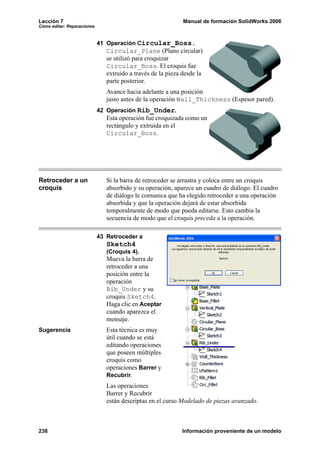 Lección 7 Manual de formación SolidWorks 2006
Cómo editar: Reparaciones
238 Información proveniente de un modelo
41 Operación Circular_Boss.
Circular_Plane (Plano circular)
se utilizó para croquizar
Circular_Boss. El croquis fue
extruido a través de la pieza desde la
parte posterior.
Avance hacia adelante a una posición
justo antes de la operación Wall_Thickness (Espesor pared).
42 Operación Rib_Under.
Esta operación fue croquizada como un
rectángulo y extruida en el
Circular_Boss.
Retroceder a un
croquis
Si la barra de retroceder se arrastra y coloca entre un croquis
absorbido y su operación, aparece un cuadro de diálogo. El cuadro
de diálogo le comunica que ha elegido retroceder a una operación
absorbida y que la operación dejará de estar absorbida
temporalmente de modo que pueda editarse. Esto cambia la
secuencia de modo que el croquis preceda a la operación.
43 Retroceder a
Sketch4
(Croquis 4).
Mueva la barra de
retroceder a una
posición entre la
operación
Rib_Under y su
croquis Sketch4.
Haga clic en Aceptar
cuando aparezca el
mensaje.
Sugerencia Esta técnica es muy
útil cuando se está
editando operaciones
que poseen múltiples
croquis como
operaciones Barrer y
Recubrir.
Las operaciones
Barrer y Recubrir
están descriptas en el curso Modelado de piezas avanzado.
 