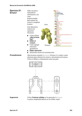 Manual de formación SolidWorks 2006
Ejercicio 27 245
Ejercicio 27:
Errors1
Edite esta pieza
utilizando la
información y las
cotas
proporcionadas
para reparar los
errores y completar
la pieza.
Este laboratorio
refuerza las
siguientes
funciones:
Cómo utilizar
¿Qué errores
hay?
Editar el
croquis.
Cómo agregar
relaciones
geométricas.
Editar operación.
Solucionar errores de reconstrucción.
Procedimiento Abra la pieza existente Errors1 (Errores 1) y realice varias
ediciones para eliminar los errores y advertencias de la pieza.
Utilice el dibujo a continuación como una guía.
Sugerencia Utilice Fusionar sólidos en la operación Mirror1.
La pieza completada debería ser un sólido simple.
Antes
Después
 