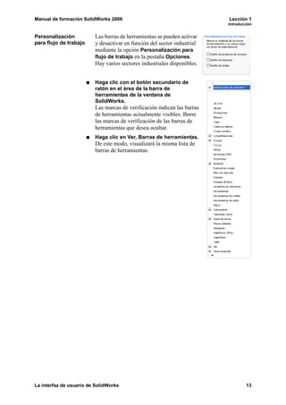 Manual de formación SolidWorks 2006 Lección 1
Introducción
La interfaz de usuario de SolidWorks 13
Personalización
para flujo de trabajo
Las barras de herramientas se pueden activar
y desactivar en función del sector industrial
mediante la opción Personalización para
flujo de trabajo en la pestaña Opciones.
Hay varios sectores industriales disponibles.
Haga clic con el botón secundario de
ratón en el área de la barra de
herramientas de la ventana de
SolidWorks.
Las marcas de verificación indican las barras
de herramientas actualmente visibles. Borre
las marcas de verificación de las barras de
herramientas que desea ocultar.
Haga clic en Ver, Barras de herramientas.
De este modo, visualizará la misma lista de
barras de herramientas.
 