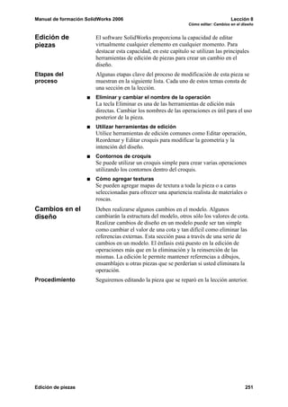 Manual de formación SolidWorks 2006 Lección 8
Cómo editar: Cambios en el diseño
Edición de piezas 251
Edición de
piezas
El software SolidWorks proporciona la capacidad de editar
virtualmente cualquier elemento en cualquier momento. Para
destacar esta capacidad, en este capítulo se utilizan las principales
herramientas de edición de piezas para crear un cambio en el
diseño.
Etapas del
proceso
Algunas etapas clave del proceso de modificación de esta pieza se
muestran en la siguiente lista. Cada uno de estos temas consta de
una sección en la lección.
Eliminar y cambiar el nombre de la operación
La tecla Eliminar es una de las herramientas de edición más
directas. Cambiar los nombres de las operaciones es útil para el uso
posterior de la pieza.
Utilizar herramientas de edición
Utilice herramientas de edición comunes como Editar operación,
Reordenar y Editar croquis para modificar la geometría y la
intención del diseño.
Contornos de croquis
Se puede utilizar un croquis simple para crear varias operaciones
utilizando los contornos dentro del croquis.
Cómo agregar texturas
Se pueden agregar mapas de textura a toda la pieza o a caras
seleccionadas para ofrecer una apariencia realista de materiales o
roscas.
Cambios en el
diseño
Deben realizarse algunos cambios en el modelo. Algunos
cambiarán la estructura del modelo, otros sólo los valores de cota.
Realizar cambios de diseño en un modelo puede ser tan simple
como cambiar el valor de una cota y tan difícil como eliminar las
referencias externas. Esta sección pasa a través de una serie de
cambios en un modelo. El énfasis está puesto en la edición de
operaciones más que en la eliminación y la reinserción de las
mismas. La edición le permite mantener referencias a dibujos,
ensamblajes u otras piezas que se perderían si usted eliminara la
operación.
Procedimiento Seguiremos editando la pieza que se reparó en la lección anterior.
 
