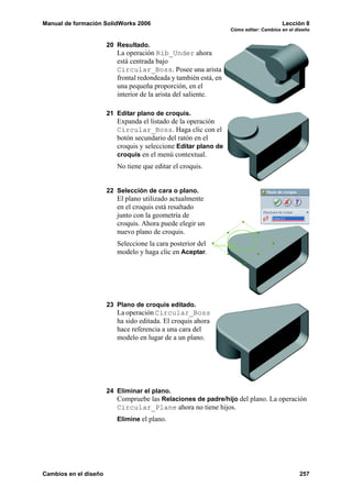 Manual de formación SolidWorks 2006 Lección 8
Cómo editar: Cambios en el diseño
Cambios en el diseño 257
20 Resultado.
La operación Rib_Under ahora
está centrada bajo
Circular_Boss. Posee una arista
frontal redondeada y también está, en
una pequeña proporción, en el
interior de la arista del saliente.
21 Editar plano de croquis.
Expanda el listado de la operación
Circular_Boss. Haga clic con el
botón secundario del ratón en el
croquis y seleccione Editar plano de
croquis en el menú contextual.
No tiene que editar el croquis.
22 Selección de cara o plano.
El plano utilizado actualmente
en el croquis está resaltado
junto con la geometría de
croquis. Ahora puede elegir un
nuevo plano de croquis.
Seleccione la cara posterior del
modelo y haga clic en Aceptar.
23 Plano de croquis editado.
La operación Circular_Boss
ha sido editada. El croquis ahora
hace referencia a una cara del
modelo en lugar de a un plano.
24 Eliminar el plano.
Compruebe las Relaciones de padre/hijo del plano. La operación
Circular_Plane ahora no tiene hijos.
Elimine el plano.
 