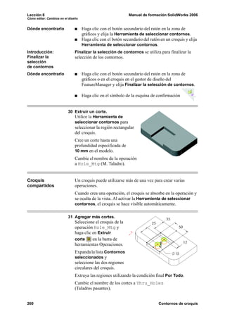 Lección 8 Manual de formación SolidWorks 2006
Cómo editar: Cambios en el diseño
260 Contornos de croquis
Dónde encontrarlo Haga clic con el botón secundario del ratón en la zona de
gráficos y elija la Herramienta de seleccionar contornos.
Haga clic con el botón secundario del ratón en un croquis y elija
Herramienta de seleccionar contornos.
Introducción:
Finalizar la
selección
de contornos
Finalizar la selección de contornos se utiliza para finalizar la
selección de los contornos.
Dónde encontrarlo Haga clic con el botón secundario del ratón en la zona de
gráficos o en el croquis en el gestor de diseño del
FeatureManager y elija Finalizar la selección de contornos.
Haga clic en el símbolo de la esquina de confirmación .
30 Extruir un corte.
Utilice la Herramienta de
seleccionar contornos para
seleccionar la región rectangular
del croquis.
Cree un corte hasta una
profundidad especificada de
10 mm en el modelo.
Cambie el nombre de la operación
a Hole_Mtg (M. Taladro).
Croquis
compartidos
Un croquis puede utilizarse más de una vez para crear varias
operaciones.
Cuando crea una operación, el croquis se absorbe en la operación y
se oculta de la vista. Al activar la Herramienta de seleccionar
contornos, el croquis se hace visible automáticamente.
31 Agregar más cortes.
Seleccione el croquis de la
operación Hole_Mtg y
haga clic en Extruir
corte en la barra de
herramientas Operaciones.
Expanda la lista Contornos
seleccionados y
seleccione las dos regiones
circulares del croquis.
Extruya las regiones utilizando la condición final Por Todo.
Cambie el nombre de los cortes a Thru_Holes
(Taladros pasantes).
 