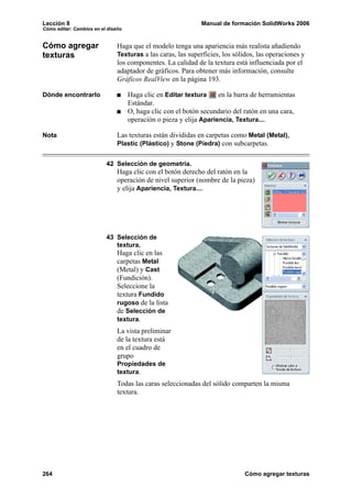 Lección 8 Manual de formación SolidWorks 2006
Cómo editar: Cambios en el diseño
264 Cómo agregar texturas
Cómo agregar
texturas
Haga que el modelo tenga una apariencia más realista añadiendo
Texturas a las caras, las superficies, los sólidos, las operaciones y
los componentes. La calidad de la textura está influenciada por el
adaptador de gráficos. Para obtener más información, consulte
Gráficos RealView en la página 193.
Dónde encontrarlo Haga clic en Editar textura en la barra de herramientas
Estándar.
O, haga clic con el botón secundario del ratón en una cara,
operación o pieza y elija Apariencia, Textura....
Nota Las texturas están divididas en carpetas como Metal (Metal),
Plastic (Plástico) y Stone (Piedra) con subcarpetas.
42 Selección de geometría.
Haga clic con el botón derecho del ratón en la
operación de nivel superior (nombre de la pieza)
y elija Apariencia, Textura....
43 Selección de
textura.
Haga clic en las
carpetas Metal
(Metal) y Cast
(Fundición).
Seleccione la
textura Fundido
rugoso de la lista
de Selección de
textura.
La vista preliminar
de la textura está
en el cuadro de
grupo
Propiedades de
textura.
Todas las caras seleccionadas del sólido comparten la misma
textura.
 