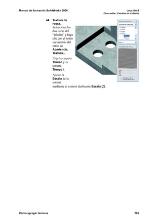 Manual de formación SolidWorks 2006 Lección 8
Cómo editar: Cambios en el diseño
Cómo agregar texturas 265
44 Textura de
rosca.
Seleccione las
dos caras del
“taladro” y haga
clic con el botón
secundario del
ratón en
Apariencia,
Textura....
Elija la carpeta
Thread y la
textura
Thread1.
Ajuste la
Escala de la
textura
mediante el control deslizante Escala .
 