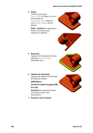 Manual de formación SolidWorks 2006
268 Ejercicio 30
4 Cortar.
Elimine la porción de
Vert_Plate (Chapa vert.) en el
lado derecho de
Circular_Boss (Saliente
circ.) y Rib_Under (Nervio
debajo).
Edite y reordene las operaciones
donde sea necesario para
mantener el redondeo.
5 Redondeo.
Agregue otro redondeo del mismo
radio que Circ_Fillet
(Redondeo circ.).
6 Taladros de refrentado.
Agregue dos taladros de refrentado
del siguiente tamaño:
ANSI Métrico
Tornillo de cabeza hexagonal M6
Por todo
Reordene las operaciones donde
sea necesario para evitar
socavaciones.
7 Guardar y cerrar la pieza.
 
