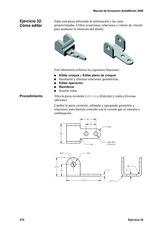 Manual de formación SolidWorks 2006
270 Ejercicio 32
Ejercicio 32:
Cómo editar
Edite esta pieza utilizando la información y las cotas
proporcionadas. Utilice ecuaciones, relaciones o valores de vínculo
para mantener la intención del diseño.
Este laboratorio refuerza las siguientes funciones:
Editar croquis y Editar plano de croquis.
Incorporar y eliminar relaciones geométricas.
Editar operación.
Reordenar.
Insertar cotas.
Procedimiento Abra la pieza existente Editing (Edición) y realice diversas
ediciones:
Cambie la pieza existente, editando y agregando geometría y
relaciones, para hacerla coincidir con la versión que se muestra a
continuación.
 