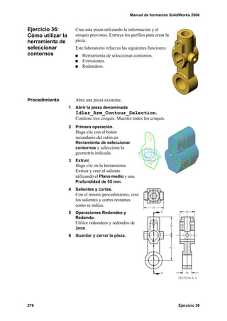 Manual de formación SolidWorks 2006
276 Ejercicio 36
Ejercicio 36:
Cómo utilizar la
herramienta de
seleccionar
contornos
Cree esta pieza utilizando la información y el
croquis provistos. Extruya los perfiles para crear la
pieza.
Este laboratorio refuerza las siguientes funciones:
Herramienta de seleccionar contornos.
Extrusiones.
Redondeos.
Procedimiento Abra una pieza existente.
1 Abrir la pieza denominada
Idler_Arm_Contour_Selection.
Contiene tres croquis. Muestre todos los croquis.
2 Primera operación.
Haga clic con el botón
secundario del ratón en
Herramienta de seleccionar
contornos y seleccione la
geometría indicada.
3 Extruir.
Haga clic en la herramienta
Extruir y cree el saliente
utilizando el Plano medio y una
Profundidad de 55 mm.
4 Salientes y cortes.
Con el mismo procedimiento, cree
los salientes y cortes restantes
como se indica.
5 Operaciones Redondeo y
Redondo.
Utilice redondeos y redondos de
3mm.
6 Guardar y cerrar la pieza.
 