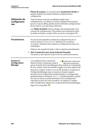 Lección 9 Manual de formación SolidWorks 2006
Configuraciones de las piezas
280 Utilización de configuraciones
Planos de croquis y la extrusión de las Condiciones finales se
pueden establecer de manera diferente configuración por
configuración.
Utilización de
configuracio-
nes
Tanto las piezas como los ensamblajes pueden tener
configuraciones. Los dibujos no tienen configuraciones propias,
pero las vistas de dibujo pueden mostrar diferentes configuraciones
de los archivos a los que hacen referencia.
Las Tablas de diseño utilizan métodos más automatizados en la
creación de configuraciones. Para obtener más información sobre
las tablas de diseño, consulte Tablas de diseño en la página 303.
Procedimiento En esta lección aprenderá a utilizar las configuraciones de un
archivo de pieza. En Lección 12: Modelado de ensamblaje
ascendente, analizará cómo utilizar las configuraciones junto con
ensamblajes.
Empiece este ejemplo llevando a cabo el siguiente procedimiento:
1 Abrir la pieza Ratchet Body (Caja del trinquete).
Esta pieza es una copia de la que se creó en una lección anterior.
Acceso al
Configuration-
Manager
Las configuraciones se gestionan
desde la misma ventana que ocupa el
gestor de diseño del FeatureManager. Para cambiar la visualización
de esta ventana, utilice las pestañas situadas en la parte superior del
panel de la ventana. Si hace clic en la pestaña se visualizará el
ConfigurationManager (que se muestra en la parte superior
derecha) con la configuración predeterminada. La configuración
predeterminada se denomina Default (Predeterminada). (¿Quién
dice que no tenemos sentido del humor?) Esta configuración
representa la pieza tal como la modeló, sin suprimir ni cambiar
nada. Cuando desee regresar a la visualización del FeatureManager,
haga clic en la pestaña .
 