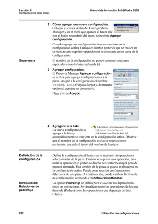 Lección 9 Manual de formación SolidWorks 2006
Configuraciones de las piezas
282 Utilización de configuraciones
2 Cómo agregar una nueva configuración.
Coloque el cursor dentro del Configuration-
Manager y en el menú que aparece al hacer clic
con el botón secundario del ratón, seleccione Agregar
configuración...
Cuando agrega una configuración, ésta se convierte en la
configuración activa. Cualquier cambio posterior que se realice en
la pieza (como suprimir operaciones) se almacena como parte de la
configuración.
Sugerencia El nombre de la configuración no puede contener caracteres
especiales como la barra inclinada (/).
3 Agregar configuración.
El Property Manager Agregar configuración
se utiliza para agregar configuraciones a la
pieza. Asigne a la configuración el nombre
Forged, Long (Forjada, larga) y, de manera
opcional, agregue un comentario.
Haga clic en Aceptar.
4 Agregado a la lista.
La nueva configuración se
agrega a la lista y
automáticamente se convierte en la configuración activa. Observe
que el nombre de la configuración activa se muestra entre
paréntesis, anexada al icono del nombre de la pieza.
Definición de la
configuración
Define la configuración al desactivar o suprimir las operaciones
seleccionadas de la pieza. Cuando se suprime una operación, ésta
todavía aparece en el gestor de diseño del FeatureManager pero de
manera atenuada. Esta versión de la pieza se guarda o almacena en
la configuración activa. Puede crear muchas configuraciones
diferentes de una pieza. A continuación, puede cambiar fácilmente
de configuración utilizando el ConfigurationManager.
Introducción:
Relaciones de
padre/hijo
La opción Padre/Hijo se utiliza para visualizar las dependencias
entre las operaciones. Se visualizan tanto las operaciones de las que
depende (Padres) como las operaciones que dependen de ésta
(Hijos).
 