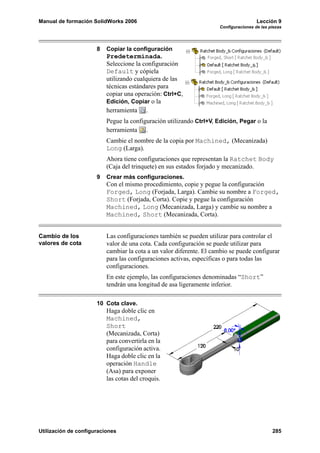 Manual de formación SolidWorks 2006 Lección 9
Configuraciones de las piezas
Utilización de configuraciones 285
8 Copiar la configuración
Predeterminada.
Seleccione la configuración
Default y cópiela
utilizando cualquiera de las
técnicas estándares para
copiar una operación: Ctrl+C,
Edición, Copiar o la
herramienta .
Pegue la configuración utilizando Ctrl+V, Edición, Pegar o la
herramienta .
Cambie el nombre de la copia por Machined, (Mecanizada)
Long (Larga).
Ahora tiene configuraciones que representan la Ratchet Body
(Caja del trinquete) en sus estados forjado y mecanizado.
9 Crear más configuraciones.
Con el mismo procedimiento, copie y pegue la configuración
Forged, Long (Forjada, Larga). Cambie su nombre a Forged,
Short (Forjada, Corta). Copie y pegue la configuración
Machined, Long (Mecanizada, Larga) y cambie su nombre a
Machined, Short (Mecanizada, Corta).
Cambio de los
valores de cota
Las configuraciones también se pueden utilizar para controlar el
valor de una cota. Cada configuración se puede utilizar para
cambiar la cota a un valor diferente. El cambio se puede configurar
para las configuraciones activas, específicas o para todas las
configuraciones.
En este ejemplo, las configuraciones denominadas “Short”
tendrán una longitud de asa ligeramente inferior.
10 Cota clave.
Haga doble clic en
Machined,
Short
(Mecanizada, Corta)
para convertirla en la
configuración activa.
Haga doble clic en la
operación Handle
(Asa) para exponer
las cotas del croquis.
 