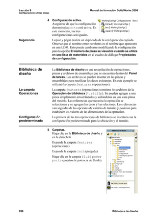 Lección 9 Manual de formación SolidWorks 2006
Configuraciones de las piezas
288 Biblioteca de diseño
4 Configuración activa.
Asegúrese de que la configuración
denominada ports esté activa. En
este momento, las tres
configuraciones son iguales.
Sugerencia Copiar y pegar realiza un duplicado de la configuración copiada.
Observe que el nombre entre corchetes es el nombre que aparecerá
en una LDM. Esto puede cambiarse modificando la configuración
para la opción El número de pieza se visualiza cuando se utiliza
en una lista de materiales en el cuadro de diálogo Propiedades
de configuración.
Biblioteca de
diseño
La Biblioteca de diseño es una recopilación de operaciones,
piezas y archivos de ensamblaje que se encuentra dentro del Panel
de tareas. Los archivos se pueden insertar en las piezas y
ensamblajes para reutilizar los datos existentes. En este ejemplo se
utilizará la carpeta features (operaciones).
La carpeta
Operaciones
La carpeta features (operaciones) contiene los archivos de la
Operación de biblioteca (*.sldlfp). Se pueden agregar a una
pieza simplemente arrastrándolos y soltándolos en una cara plana
del modelo. Las referencias que necesita la operación se
seleccionan y se agregan las cotas y las relaciones. Las referencias
van seguidas de las opciones de cambio de tamaño y posición para
establecer los valores de las dimensiones de la operación.
Configuración
predeterminada
La primera de las tres operaciones de biblioteca se insertará con la
configuración predeterminada para la ubicación y el tamaño.
5 Carpetas.
Haga clic en la Biblioteca de diseño y
en la chincheta.
Expanda la carpeta features
(operaciones).
Expanda la carpeta inch (pulgada).
Haga clic en la carpeta fluid power
ports (puertos de potencia de fluido).
 