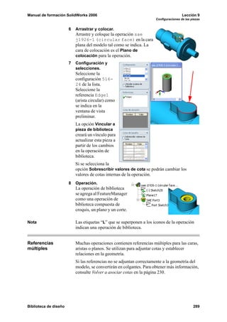 Manual de formación SolidWorks 2006 Lección 9
Configuraciones de las piezas
Biblioteca de diseño 289
6 Arrastrar y colocar.
Arrastre y coloque la operación sae
j1926-1 (circular face) en la cara
plana del modelo tal como se indica. La
cara de colocación es el Plano de
colocación para la operación.
7 Configuración y
selecciones.
Seleccione la
configuración 516-
24 de la lista.
Seleccione la
referencia Edge1
(arista circular) como
se indica en la
ventana de vista
preliminar.
La opción Vincular a
pieza de biblioteca
creará un vínculo para
actualizar esta pieza a
partir de los cambios
en la operación de
biblioteca.
Si se selecciona la
opción Sobrescribir valores de cota se podrán cambiar los
valores de cotas internas de la operación.
8 Operación.
La operación de biblioteca
se agrega al FeatureManager
como una operación de
biblioteca compuesta de
croquis, un plano y un corte.
Nota Las etiquetas “L” que se superponen a los iconos de la operación
indican una operación de biblioteca.
Referencias
múltiples
Muchas operaciones contienen referencias múltiples para las caras,
aristas o planos. Se utilizan para adjuntar cotas y establecer
relaciones en la geometría.
Si las referencias no se adjuntan correctamente a la geometría del
modelo, se convertirán en colgantes. Para obtener más información,
consulte Volver a asociar cotas en la página 230.
 