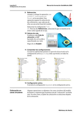 Lección 9 Manual de formación SolidWorks 2006
Configuraciones de las piezas
290 Biblioteca de diseño
9 Referencias.
Arrastre y coloque la operación sae
j1926-1 (rectangular
face) en la cara plana. Esta
operación requiere la selección de
dos referencias y que cada una de
ellas sea una arista lineal del modelo.
Seleccione la configuración 716-
20. Para las dos Referencias, seleccione la que se muestra en la
arista verde seguida de la roja.
10 Valores de cota.
Establezca cada Cota de
ubicación en 0.5”
haciendo clic en la celda y
especificando ese valor.
Haga clic en Aceptar.
11 Comprobar las configuraciones.
Las nuevas operaciones poseen su supresión desactivada en la
configuración activa (ports) y están suprimidas en todas las
demás.
12 Configuración activa.
Convierta la configuración keyseat en la configuración activa.
Colocación en
caras circulares
Algunas operaciones se adjuntan a las caras circulares del modelo
de destino y requieren que la primera cara de "colocación" sea dicha
cara. En estos casos, el plano de colocación se selecciona después
de la colocación.
 