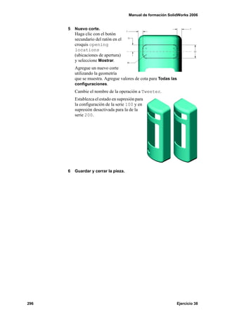 Manual de formación SolidWorks 2006
296 Ejercicio 38
5 Nuevo corte.
Haga clic con el botón
secundario del ratón en el
croquis opening
locations
(ubicaciones de apertura)
y seleccione Mostrar.
Agregue un nuevo corte
utilizando la geometría
que se muestra. Agregue valores de cota para Todas las
configuraciones.
Cambie el nombre de la operación a Tweeter.
Establezca el estado en supresión para
la configuración de la serie 100 y en
supresión desactivada para la de la
serie 200.
6 Guardar y cerrar la pieza.
 