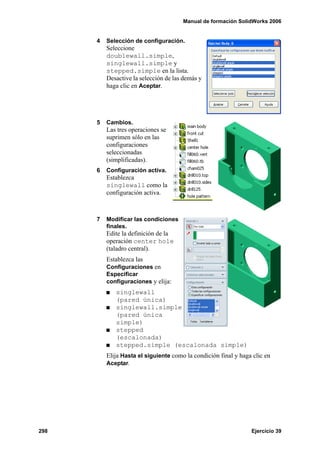 Manual de formación SolidWorks 2006
298 Ejercicio 39
4 Selección de configuración.
Seleccione
doublewall.simple,
singlewall.simple y
stepped.simple en la lista.
Desactive la selección de las demás y
haga clic en Aceptar.
5 Cambios.
Las tres operaciones se
suprimen sólo en las
configuraciones
seleccionadas
(simplificadas).
6 Configuración activa.
Establezca
singlewall como la
configuración activa.
7 Modificar las condiciones
finales.
Edite la definición de la
operación center hole
(taladro central).
Establezca las
Configuraciones en
Especificar
configuraciones y elija:
singlewall
(pared única)
singlewall.simple
(pared única
simple)
stepped
(escalonada)
stepped.simple (escalonada simple)
Elija Hasta el siguiente como la condición final y haga clic en
Aceptar.
 