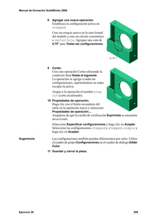 Manual de formación SolidWorks 2006
Ejercicio 39 299
8 Agregar una nueva operación.
Establezca la configuración activa en
stepped.
Cree un croquis nuevo en la cara frontal
del modelo y cree un círculo concéntrico
a center hole. Agregue una cota de
0.75” para Todas las configuraciones.
9 Cortar.
Cree una operación Cortar utilizando la
condición final Hasta el siguiente.
La operación se agrega a todas las
configuraciones, suprimiéndose en todas
excepto la activa.
Asigne a la operación el nombre step
cut (corte escalonado).
10 Propiedades de operación.
Haga clic con el botón secundario del
ratón en la operación nueva y seleccione
Propiedades de operación....
Asegúrese de que la casilla de verificación Suprimida se encuentre
desactivada.
Seleccione Especificar configuraciones y haga clic en Aceptar.
Seleccione las configuraciones stepped y stepped.simple y
haga clic en Aceptar.
Sugerencia Las configuraciones también pueden diferenciarse por color. Utilice
el cuadro de grupo Configuraciones en el cuadro de diálogo Editar
Color.
11 Guardar y cerrar la pieza.
 