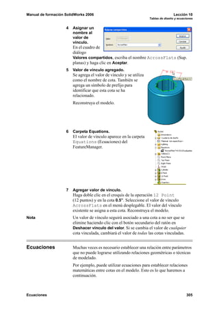 Manual de formación SolidWorks 2006 Lección 10
Tablas de diseño y ecuaciones
Ecuaciones 305
4 Asignar un
nombre al
valor de
vínculo.
En el cuadro de
diálogo
Valores compartidos, escriba el nombre AcrossFlats (Sup.
planas) y haga clic en Aceptar.
5 Valor de vínculo agregado.
Se agrega el valor de vínculo y se utiliza
como el nombre de cota. También se
agrega un símbolo de prefijo para
identificar que esta cota se ha
relacionado.
Reconstruya el modelo.
6 Carpeta Equations.
El valor de vínculo aparece en la carpeta
Equations (Ecuaciones) del
FeatureManager.
7 Agregar valor de vínculo.
Haga doble clic en el croquis de la operación 12 Point
(12 puntos) y en la cota 0.5”. Seleccione el valor de vínculo
AcrossFlats en el menú desplegable. El valor del vínculo
existente se asigna a esta cota. Reconstruya el modelo.
Nota Un valor de vínculo seguirá asociado a una cota a no ser que se
elimine haciendo clic con el botón secundario del ratón en
Deshacer vínculo del valor. Si se cambia el valor de cualquier
cota vinculada, cambiará el valor de todas las cotas vinculadas.
Ecuaciones Muchas veces es necesario establecer una relación entre parámetros
que no puede lograrse utilizando relaciones geométricas o técnicas
de modelado.
Por ejemplo, puede utilizar ecuaciones para establecer relaciones
matemáticas entre cotas en el modelo. Esto es lo que haremos a
continuación.
 