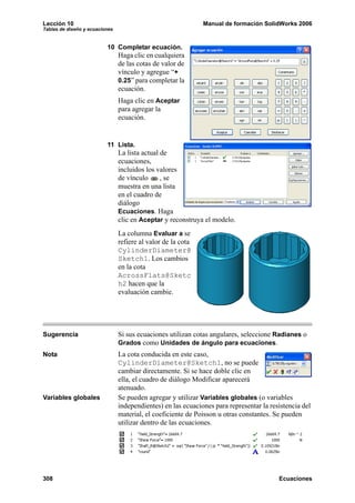 Lección 10 Manual de formación SolidWorks 2006
Tablas de diseño y ecuaciones
308 Ecuaciones
10 Completar ecuación.
Haga clic en cualquiera
de las cotas de valor de
vínculo y agregue “+
0.25” para completar la
ecuación.
Haga clic en Aceptar
para agregar la
ecuación.
11 Lista.
La lista actual de
ecuaciones,
incluidos los valores
de vínculo , se
muestra en una lista
en el cuadro de
diálogo
Ecuaciones. Haga
clic en Aceptar y reconstruya el modelo.
La columna Evaluar a se
refiere al valor de la cota
CylinderDiameter@
Sketch1. Los cambios
en la cota
AcrossFlats@Sketc
h2 hacen que la
evaluación cambie.
Sugerencia Si sus ecuaciones utilizan cotas angulares, seleccione Radianes o
Grados como Unidades de ángulo para ecuaciones.
Nota La cota conducida en este caso,
CylinderDiameter@Sketch1, no se puede
cambiar directamente. Si se hace doble clic en
ella, el cuadro de diálogo Modificar aparecerá
atenuado.
Variables globales Se pueden agregar y utilizar Variables globales (o variables
independientes) en las ecuaciones para representar la resistencia del
material, el coeficiente de Poisson u otras constantes. Se pueden
utilizar dentro de las ecuaciones.
 