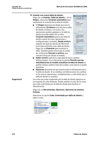 Lección 10 Manual de formación SolidWorks 2006
Tablas de diseño y ecuaciones
310 Tablas de diseño
12 Insertar una nueva tabla de diseño.
Haga clic en Insertar, Tabla de diseño.... En el
Origen, seleccione Creación automática para
automatizar la creación de la tabla de diseño.
El Origen determina de dónde proviene la
información. En blanco crea una nueva tabla
de diseño en blanco. Las cotas y las
operaciones pueden agregarse a la tabla de
diseño haciendo doble clic en ellas.
Creación automática genera una tabla de
diseño a partir de cotas, operaciones y
configuraciones existentes. Desde archivo
importa una hoja de cálculo de Microsoft
Excel para utilizarla como tabla de diseño.
Haga clic en Examinar para localizar la
tabla. También puede seleccionar la casilla
de verificación Vincular a archivo, que
vincula la hoja de cálculo al modelo.
Editar control controla la capacidad de hacer cambios
bidireccionales. Si se selecciona la opción Permitir que las
actualizaciones al modelo actualicen la tabla de diseño se
podrán realizar cambios fuera de la tabla y ésta todavía se podrá
actualizar.
Opciones determina de qué manera trata la información nueva
la tabla de diseño. Si se establece en bidireccional, los cambios
en las nuevas operaciones, configuraciones y cotas harán que la
tabla de diseño se actualice.
Sugerencia Las cotas que están conducidas por la tabla de diseño aparecen en
un esquema de color diferente. Puede cambiar el color de las cotas
que están controladas por la tabla de diseño para facilitar su
identificación.
Haga clic en Herramientas, Opciones, Opciones de sistema,
Colores.
Seleccione la opción Cota, Controlada por tabla de diseño y
edite el color.
 