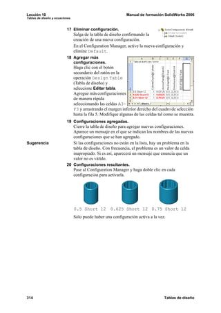 Lección 10 Manual de formación SolidWorks 2006
Tablas de diseño y ecuaciones
314 Tablas de diseño
17 Eliminar configuración.
Salga de la tabla de diseño confirmando la
creación de una nueva configuración.
En el Configuration Manager, active la nueva configuración y
elimine Default.
18 Agregar más
configuraciones.
Haga clic con el botón
secundario del ratón en la
operación Design Table
(Tabla de diseño) y
seleccione Editar tabla.
Agregue más configuraciones
de manera rápida
seleccionando las celdas A3-
F3 y arrastrando el margen inferior derecho del cuadro de selección
hasta la fila 5. Modifique algunas de las celdas tal como se muestra.
19 Configuraciones agregadas.
Cierre la tabla de diseño para agregar nuevas configuraciones.
Aparece un mensaje en el que se indican los nombres de las nuevas
configuraciones que se han agregado.
Sugerencia Si las configuraciones no están en la lista, hay un problema en la
tabla de diseño. Con frecuencia, el problema es un valor de celda
inapropiado. Si es así, aparecerá un mensaje que enuncia que un
valor no es válido.
20 Configuraciones resultantes.
Pase al Configuration Manager y haga doble clic en cada
configuración para activarla.
Sólo puede haber una configuración activa a la vez.
0.5 Short 12 0.625 Short 12 0.75 Short 12
 