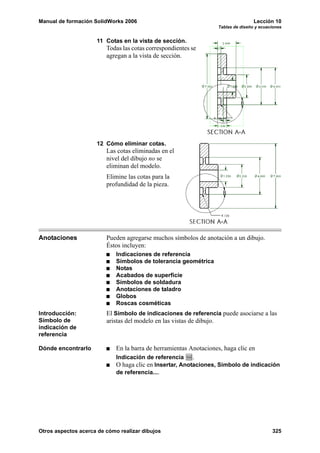 Manual de formación SolidWorks 2006 Lección 10
Tablas de diseño y ecuaciones
Otros aspectos acerca de cómo realizar dibujos 325
11 Cotas en la vista de sección.
Todas las cotas correspondientes se
agregan a la vista de sección.
12 Cómo eliminar cotas.
Las cotas eliminadas en el
nivel del dibujo no se
eliminan del modelo.
Elimine las cotas para la
profundidad de la pieza.
Anotaciones Pueden agregarse muchos símbolos de anotación a un dibujo.
Éstos incluyen:
Indicaciones de referencia
Símbolos de tolerancia geométrica
Notas
Acabados de superficie
Símbolos de soldadura
Anotaciones de taladro
Globos
Roscas cosméticas
Introducción:
Símbolo de
indicación de
referencia
El Símbolo de indicaciones de referencia puede asociarse a las
aristas del modelo en las vistas de dibujo.
Dónde encontrarlo En la barra de herramientas Anotaciones, haga clic en
Indicación de referencia .
O haga clic en Insertar, Anotaciones, Símbolo de indicación
de referencia....
 