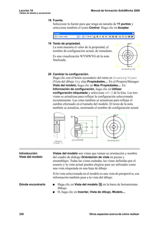 Lección 10 Manual de formación SolidWorks 2006
Tablas de diseño y ecuaciones
328 Otros aspectos acerca de cómo realizar
18 Fuente.
Seleccione la fuente para que tenga un tamaño de 11 puntos y
seleccione también el icono Centrar. Haga clic en Aceptar.
19 Texto de propiedad.
La nota muestra el valor de la propiedad, el
nombre de configuración actual, de inmediato.
Es una visualización WYSIWYG de la nota
finalizada.
20 Cambiar la configuración.
Haga clic con el botón secundario del ratón en Drawing View1
(Vista del dibujo 1) y elija Propiedades.... En el PropertyManager
Vista del modelo, haga clic en Más Propiedades.... En
Información de configuración, haga clic en Utilizar
configuración etiquetada y seleccione w8-3 de la lista. Las tres
vistas se actualizan para reflejar la configuración seleccionada
recientemente. Las cotas también se actualizan para reflejar el
cambio efectuado en el tamaño del modelo. El texto de la nota
también se actualiza, mostrando el nombre de configuración actual.
Introducción:
Vista del modelo
Vistas del modelo son vistas que toman su orientación y nombre
del cuadro de diálogo Orientación de vista en piezas y
ensamblajes. Todas las vistas estándar, las vistas definidas por el
usuario y la vista actual pueden elegirse para ser utilizadas como
una vista etiquetada en una hoja de dibujo.
Si la vista seleccionada en el modelo es una vista de perspectiva, esa
información también pasa a la vista del dibujo.
Dónde encontrarlo Haga clic en Vista del modelo en la barra de herramientas
Dibujo.
O, haga clic en Insertar, Vista de dibujo, Modelo....
 