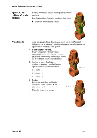 Manual de formación SolidWorks 2006
Ejercicio 40 333
Ejercicio 40:
Utilizar Vincular
valores
Cree los valores de vínculo en una pieza existente y
pruébela.
Este laboratorio refuerza las siguientes funciones:
Creación de valores de vínculo.
Procedimiento Abra la pieza existente denominada Link Values (Vincular
valores). Cree un valor de vínculo que haga que todos los valores de
operación de redondeo sean iguales.
1 Crear valor de vínculo.
Cree y aplique un valor de vínculo
denominado All_fillets&rounds
(Todos los redondeos y redondos) a la cota
de la operación Rounds (Redondos).
2 Aplicar el valor de vínculo.
Aplique el valor de vínculo a las tres
operaciones de redondeo restantes:
Fillets.1
Fillets.2
Fillets.3
3 Probar.
Pruebe los vínculos cambiando
cualquiera de los cuatro a 0.125” y
reconstruyéndolo.
4 Guardar y cerrar la pieza.
 